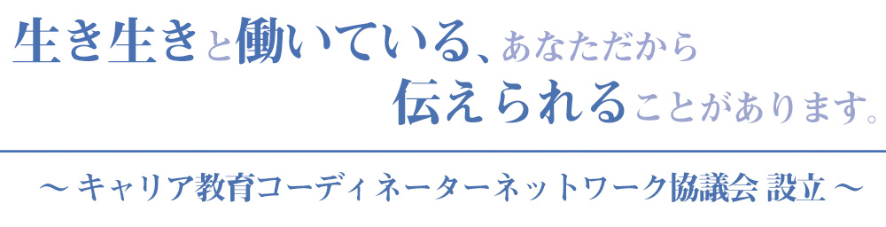 生き生きと働いている、あなただから                              伝えられることがあります。〜 キャリア教育コーディネーターネットワーク協議会 設立 〜